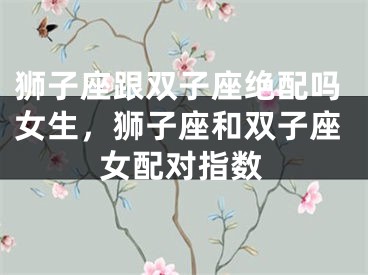 狮子座跟双子座绝配吗女生，狮子座和双子座女配对指数