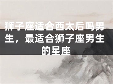 狮子座适合西太后吗男生，最适合狮子座男生的星座