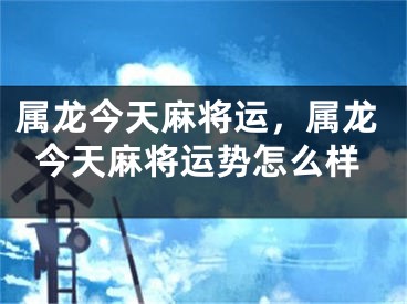 属龙今天麻将运，属龙今天麻将运势怎么样