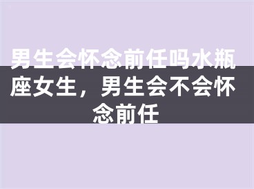男生会怀念前任吗水瓶座女生,男生会不会怀念前任