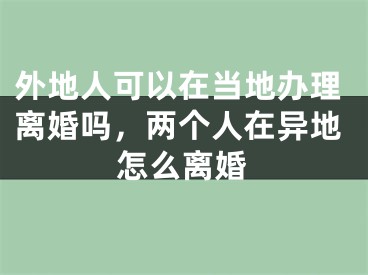 外地人可以在当地办理离婚吗,两个人在异地怎么离婚