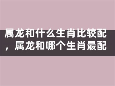 属龙和什么生肖比较配,属龙和哪个生肖最配