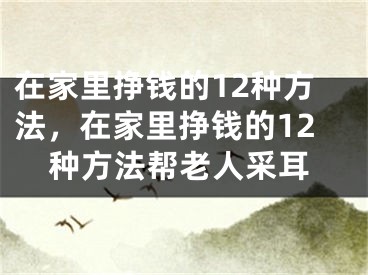 在家里挣钱的12种方法，在家里挣钱的12种方法帮老人采耳