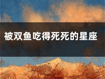 被双鱼吃得死死的星座