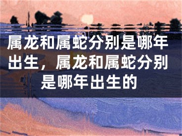 属龙和属蛇分别是哪年出生，属龙和属蛇分别是哪年出生的