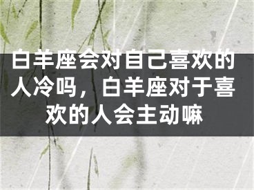 白羊座会对自己喜欢的人冷吗,白羊座对于喜欢的人会主动嘛