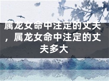 属龙女命中注定的丈夫,属龙女命中注定的丈夫多大