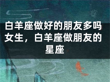 白羊座做好的朋友多吗女生,白羊座做朋友的星座