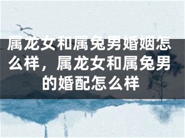 属龙女和属兔男婚姻怎么样,属龙女和属兔男的婚配怎么样