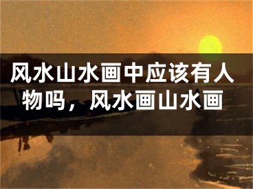 风水山水画中应该有人物吗,风水画山水画