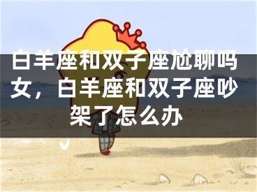 白羊座和双子座尬聊吗女,白羊座和双子座吵架了怎么办