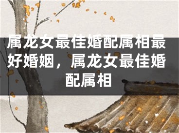 属龙女最佳婚配属相最好婚姻，属龙女最佳婚配属相