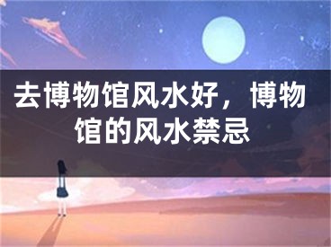 去博物馆风水好，博物馆的风水禁忌