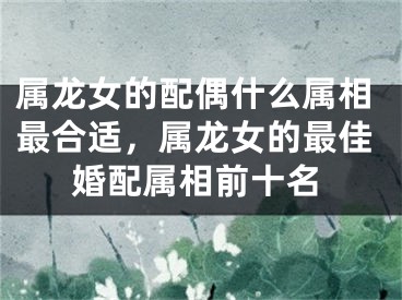 属龙女的配偶什么属相最合适，属龙女的最佳婚配属相前十名