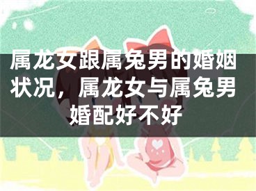 属龙女跟属兔男的婚姻状况，属龙女与属兔男婚配好不好