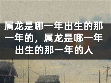 属龙是哪一年出生的那一年的，属龙是哪一年出生的那一年的人