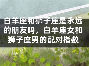 白羊座和狮子座是永远的朋友吗,白羊座女和狮子座男的配对指数