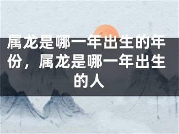 属龙是哪一年出生的年份，属龙是哪一年出生的人