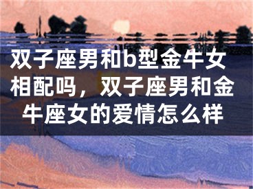 双子座男和b型金牛女相配吗，双子座男和金牛座女的爱情怎么样