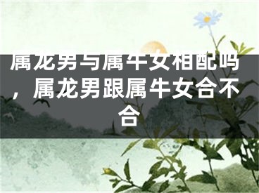 属龙男与属牛女相配吗,属龙男跟属牛女合不合