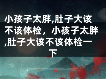 小孩子太胖,肚子大该不该体检，小孩子太胖,肚子大该不该体检一下