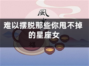难以摆脱那些你甩不掉的星座女