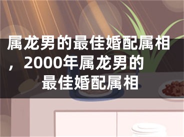 属龙男的最佳婚配属相，2000年属龙男的最佳婚配属相