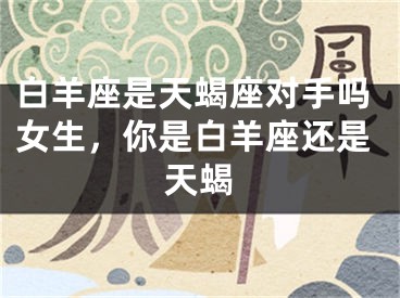 白羊座是天蝎座对手吗女生,你是白羊座还是天蝎