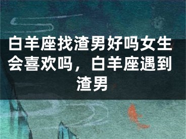 白羊座找渣男好吗女生会喜欢吗,白羊座遇到渣男