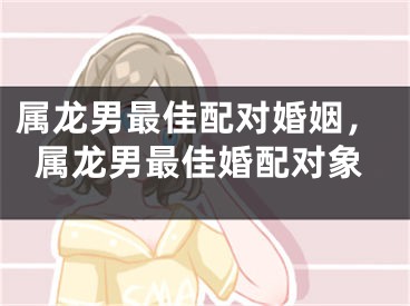 属龙男最佳配对婚姻,属龙男最佳婚配对象