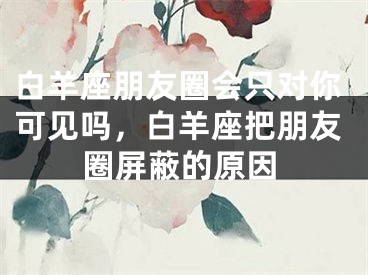 白羊座朋友圈会只对你可见吗,白羊座把朋友圈屏蔽的原因