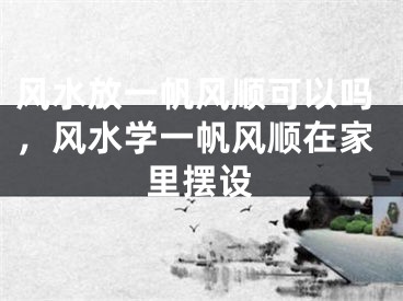 风水放一帆风顺可以吗，风水学一帆风顺在家里摆设