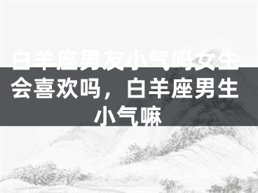 白羊座男友小气吗女生会喜欢吗，白羊座男生小气嘛