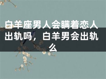白羊座男人会瞒着恋人出轨吗,白羊男会出轨么