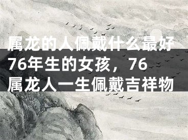 属龙的人佩戴什么最好76年生的女孩,76属龙人一生佩戴吉祥物