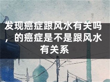 发现癌症跟风水有关吗,的癌症是不是跟风水有关系