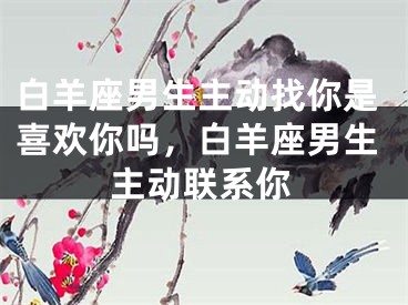 白羊座男生主动找你是喜欢你吗，白羊座男生主动联系你