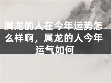 属龙的人在今年运势怎么样啊,属龙的人今年运气如何