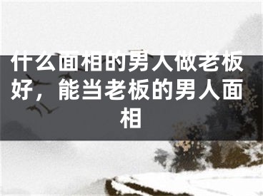 什么面相的男人做老板好，能当老板的男人面相