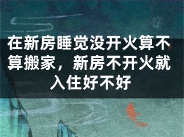 在新房睡觉没开火算不算搬家，新房不开火就入住好不好