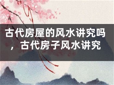 古代房屋的风水讲究吗，古代房子风水讲究