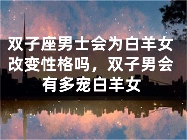 双子座男士会为白羊女改变性格吗,双子男会有多宠白羊女