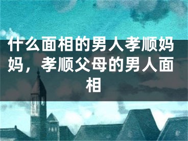 什么面相的男人孝顺妈妈,孝顺父母的男人面相