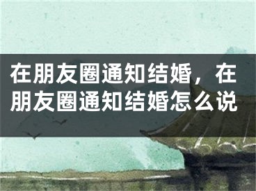 在朋友圈通知结婚，在朋友圈通知结婚怎么说