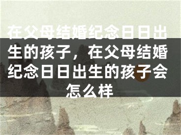 在父母结婚纪念日日出生的孩子，在父母结婚纪念日日出生的孩子会怎么样