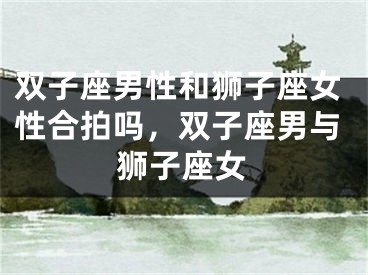 双子座男性和狮子座女性合拍吗,双子座男与狮子座女