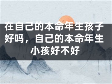 在自己的本命年生孩子好吗,自己的本命年生小孩好不好