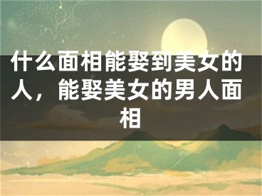 什么面相能娶到美女的人，能娶美女的男人面相