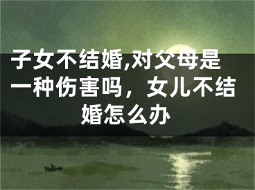子女不结婚,对父母是一种伤害吗，女儿不结婚怎么办