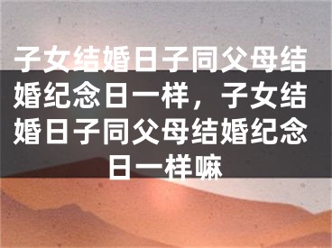 子女结婚日子同父母结婚纪念日一样，子女结婚日子同父母结婚纪念日一样嘛
